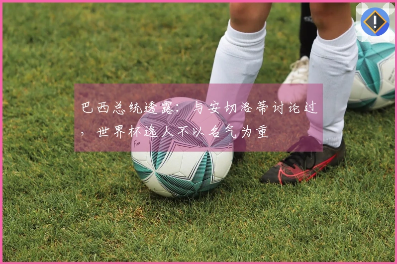 巴西总统透露：与安切洛蒂讨论过，世界杯选人不以名气为重