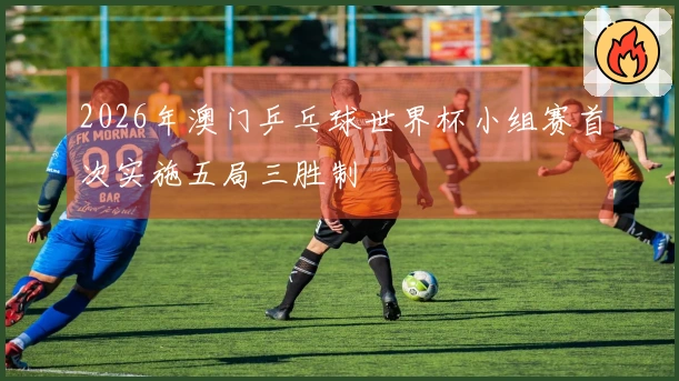 2026年澳门乒乓球世界杯小组赛首次实施五局三胜制