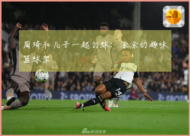 周琦和儿子一起打球：涂涂的趣味篮球架