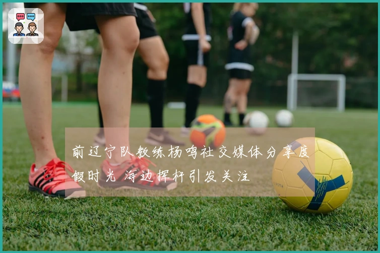 前辽宁队教练杨鸣社交媒体分享度假时光 海边挥杆引发关注