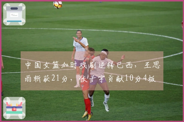 中国女篮加时戏剧逆转巴西，王思雨斩获21分，张子宇贡献10分4板