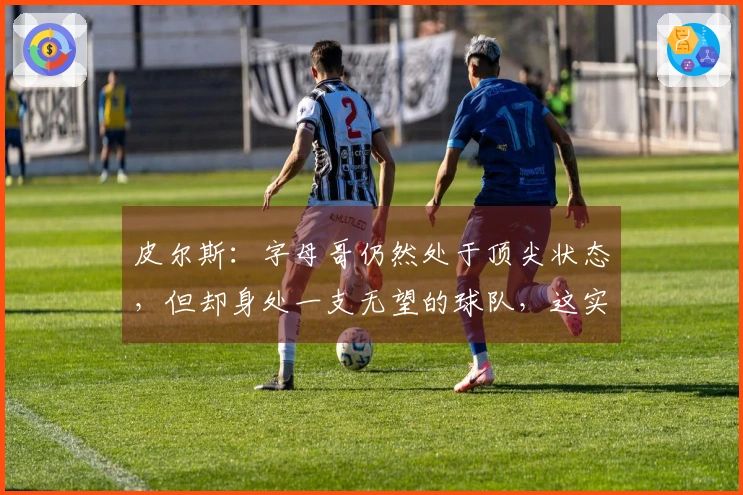 皮尔斯：字母哥仍然处于顶尖状态，但却身处一支无望的球队，这实在让人感到失望