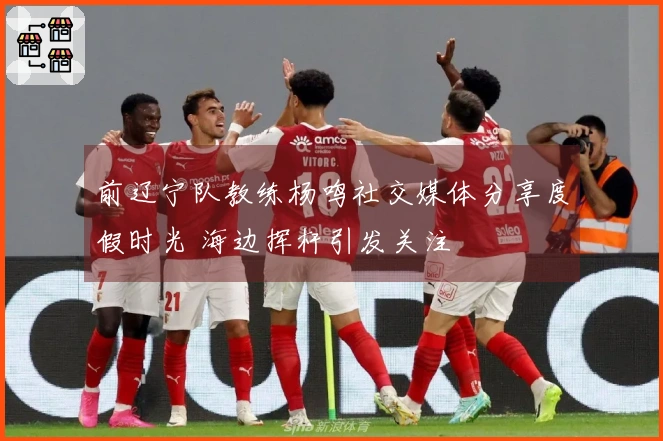 前辽宁队教练杨鸣社交媒体分享度假时光 海边挥杆引发关注