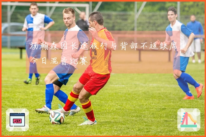 杨瀚森因长途旅行与背部不适缺席今日混音比赛