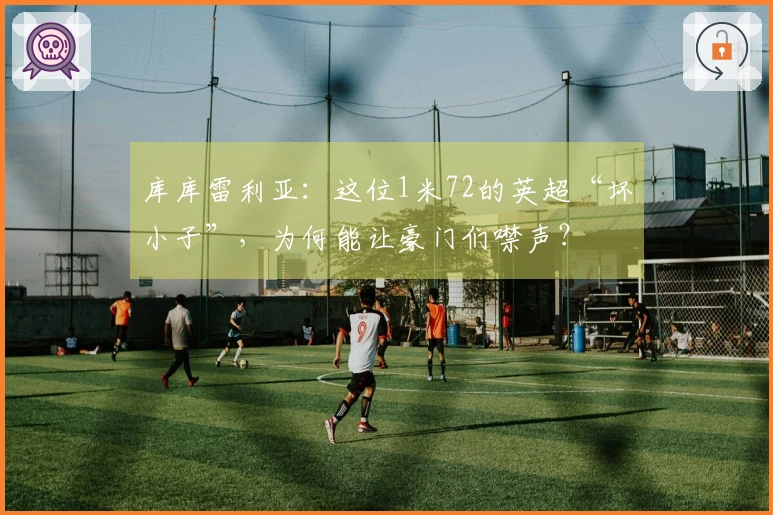 库库雷利亚：这位1米72的英超“坏小子”，为何能让豪门们噤声？
