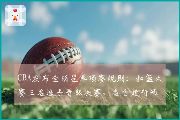 CBA发布全明星单项赛规则：扣篮大赛三名选手晋级决赛，各自进行两次扣篮决胜负