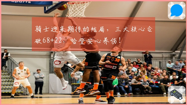 骑士迎来期待的结局，三大核心合砍68+22，哈登安心养伤！