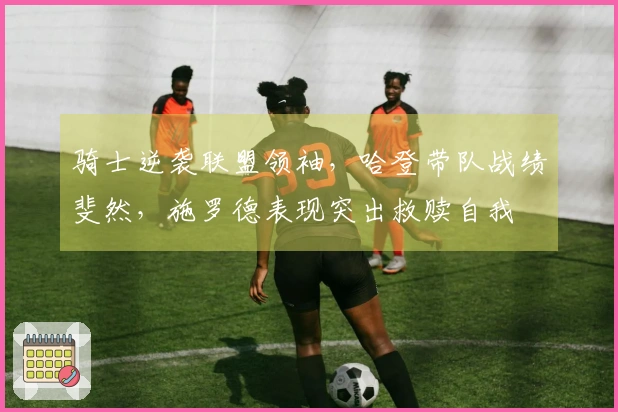 骑士逆袭联盟领袖，哈登带队战绩斐然，施罗德表现突出救赎自我