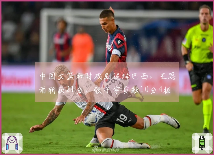 中国女篮加时戏剧逆转巴西，王思雨斩获21分，张子宇贡献10分4板
