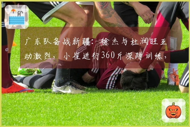 广东队备战新疆：徐杰与杜润旺互动激烈，小崔进行360斤深蹲训练，奎因与队友划船锻炼