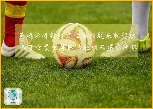 英超必将针对定位球问题采取行动 我不会责怪球队为胜利而竭尽所能