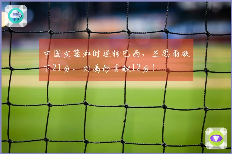 中国女篮加时逆转巴西，王思雨砍下21分，刘禹彤贡献12分！