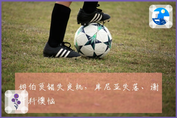 姆伯莫错失良机，库尼亚失落、谢什科懊恼
