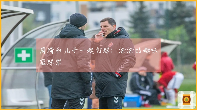 周琦和儿子一起打球：涂涂的趣味篮球架