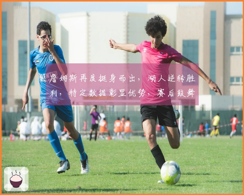 詹姆斯再度挺身而出，湖人逆转胜利，特定数据彰显优势，赛后鼓舞胖虎赢得更多支持