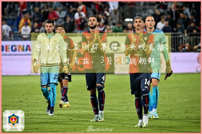 中国女足亚洲杯赛程与央视直播：3月6日对乌兹，3月9日战朝鲜