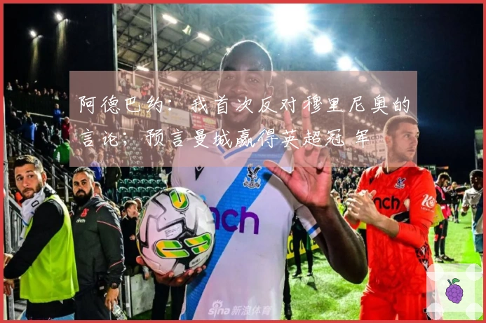 阿德巴约：我首次反对穆里尼奥的言论；预言曼城赢得英超冠 军