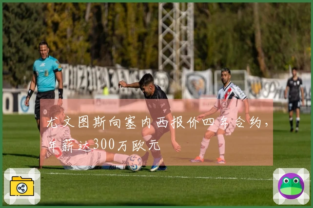 尤文图斯向塞内西报价四年合约，年薪达300万欧元