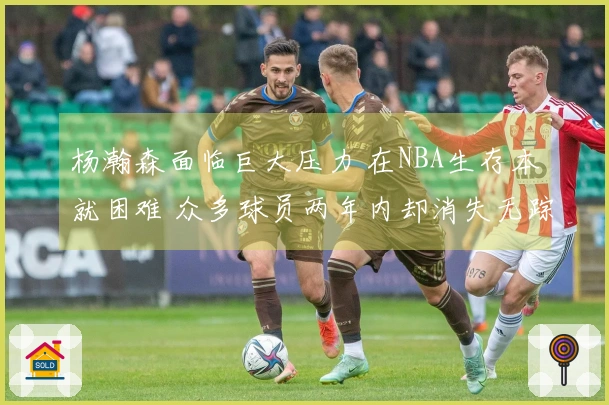 杨瀚森面临巨大压力 在NBA生存本就困难 众多球员两年内却消失无踪