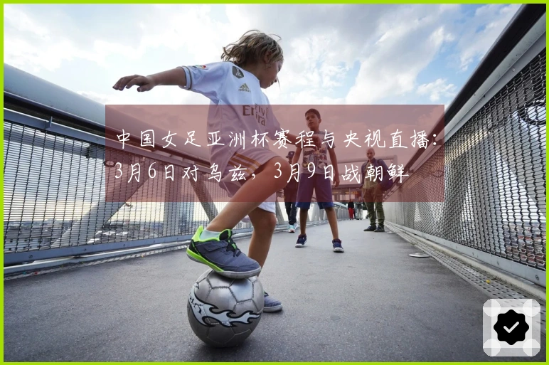 中国女足亚洲杯赛程与央视直播：3月6日对乌兹，3月9日战朝鲜