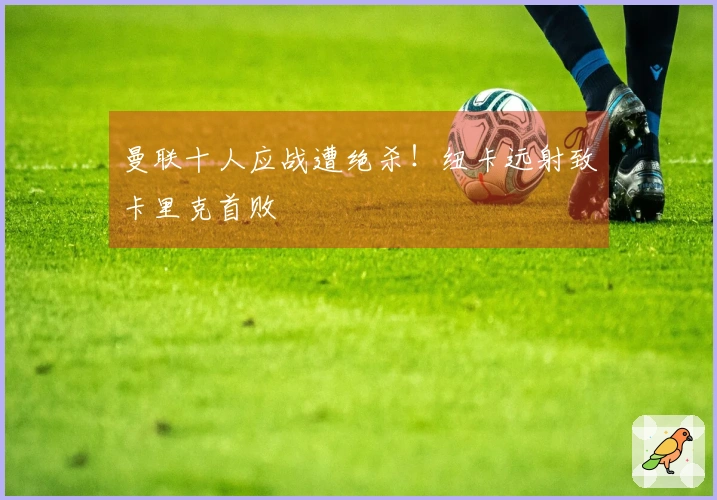 曼联十人应战遭绝杀！纽卡远射致卡里克首败