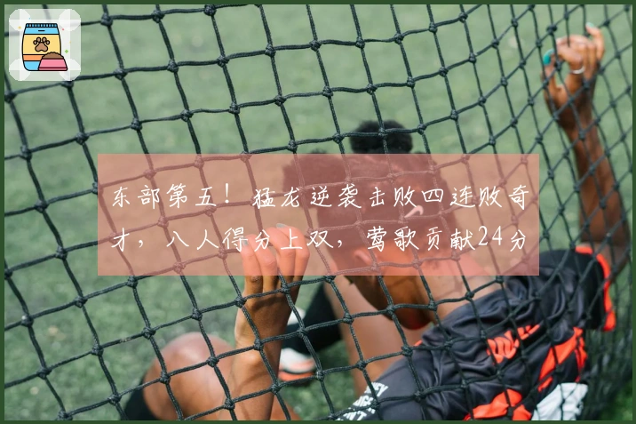 东部第五！猛龙逆袭击败四连败奇才，八人得分上双，莺歌贡献24分奎克利27+11
